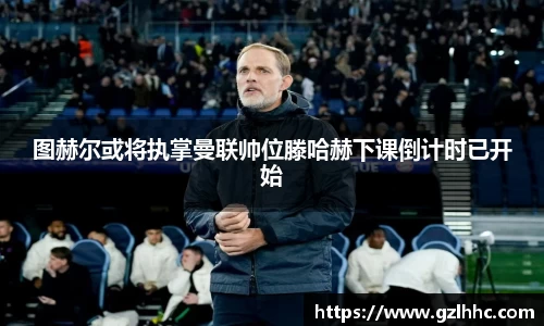 图赫尔或将执掌曼联帅位滕哈赫下课倒计时已开始