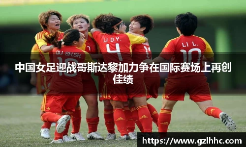 中国女足迎战哥斯达黎加力争在国际赛场上再创佳绩